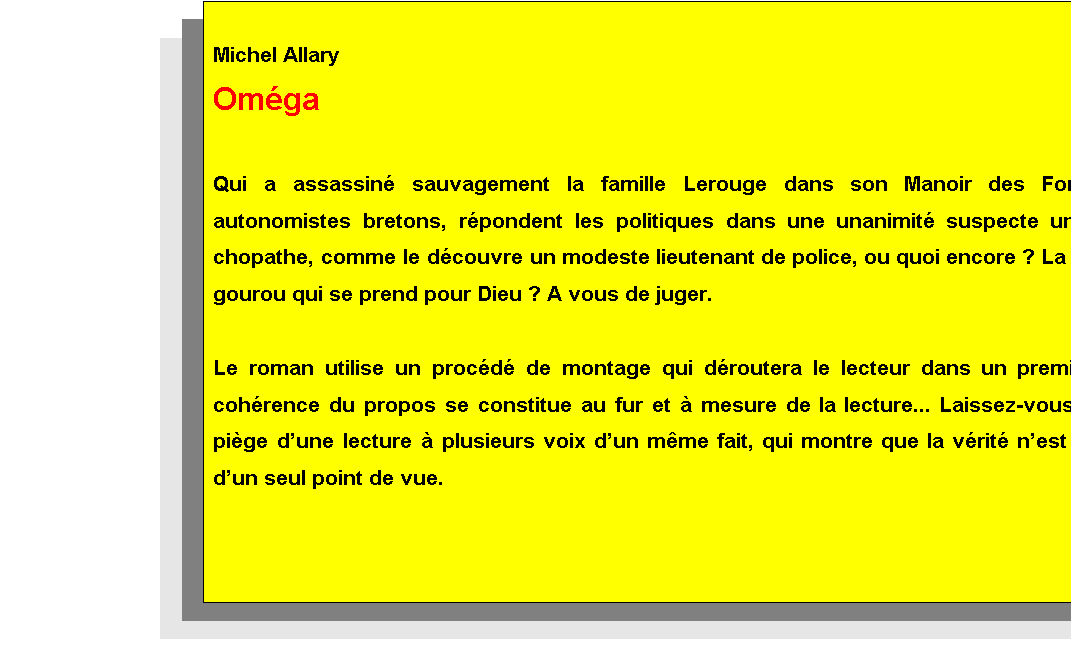 Zone de Texte: Michel Allary 
Omga
(Editions Le Manuscrit)

Qui a assassin sauvagement la famille Lerouge dans son Manoir des Forges ? Les autonomistes bretons, rpondent les politiques dans une unanimit suspecte ; un tueur psychopathe, comme le dcouvre un modeste lieutenant de police, ou quoi encore ? La hargne dun gourou qui se prend pour Dieu ? A vous de juger.

Le roman utilise un procd de montage qui droutera le lecteur dans un premier temps, la cohrence du propos se constitue au fur et  mesure du parcours... Laissez-vous prendre au pige de cette lecture  plusieurs voix dun mme fait, qui montre que la vrit nest jamais celle dun seul point de vue.








